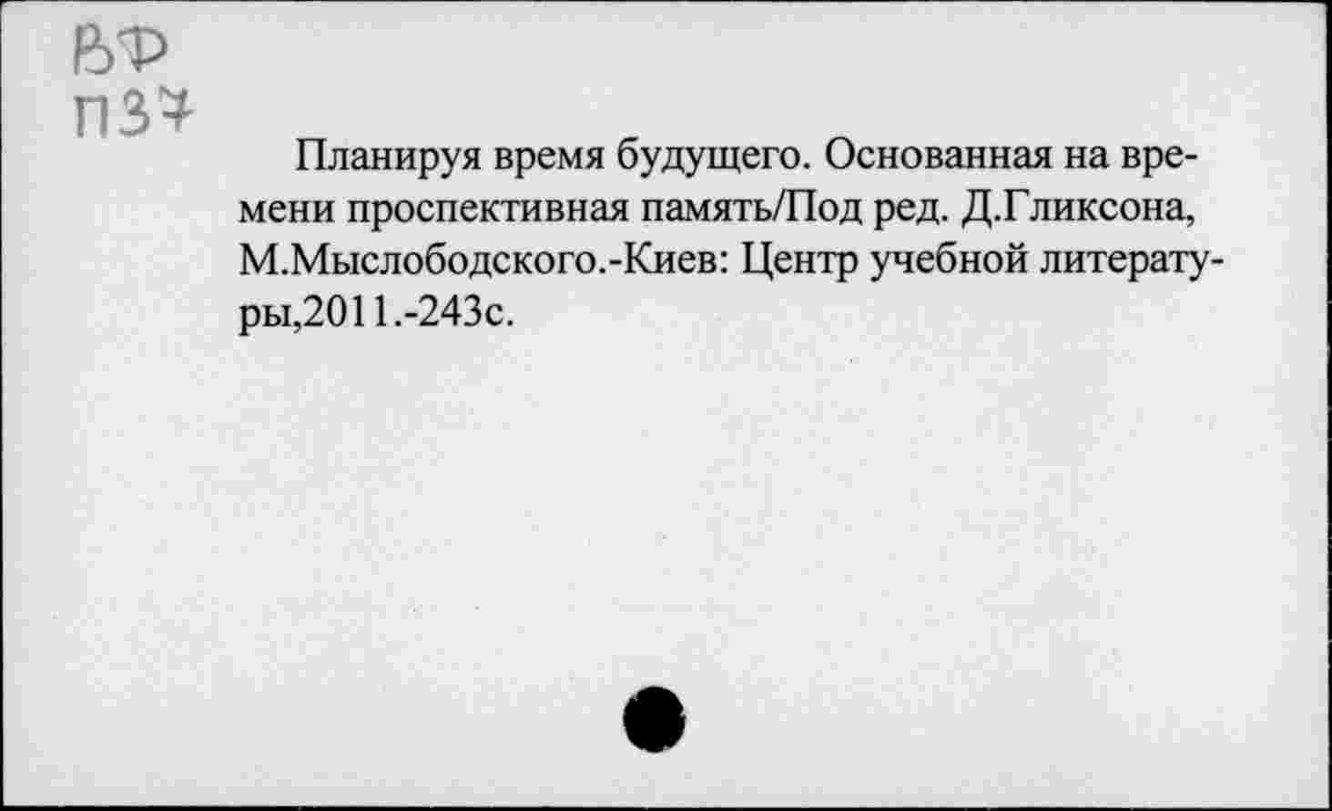 ﻿6Т> пз*
Планируя время будущего. Основанная на времени проспективная память/Под ред. Д.Гликсона, М.Мыслободского.-Киев: Центр учебной литературы,2011.-243с.